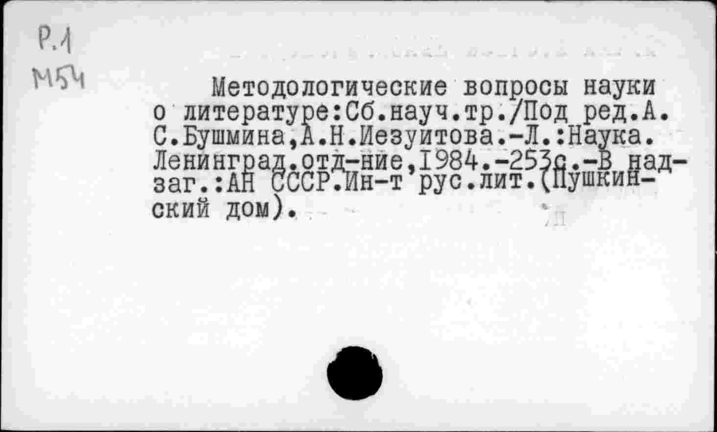 ﻿Р.4
Методологические вопросы науки о литературе:Сб.науч.тр./Под ред.А. С.Бушмина,А.Н.Иезуитова.-Л.:Наука. Ленинград.отд-ние,1984.-253с.-В над-заг.:АН СССРТИн-т’рус.лит.(Пушкинский дом).